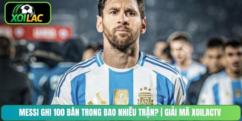 Messi Ghi 100 Bàn Trong Bao Nhiêu Trận? | Giải Mã XoilacTV